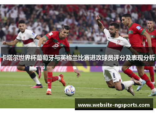 卡塔尔世界杯葡萄牙与英格兰比赛进攻球员评分及表现分析 卡塔尔世界杯葡萄牙与英格兰比赛进攻球员评分及表现分析