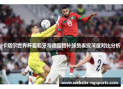 卡塔尔世界杯葡萄牙与德国替补球员表现深度对比分析