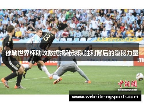 穆勒世界杯助攻数据揭秘球队胜利背后的隐秘力量
