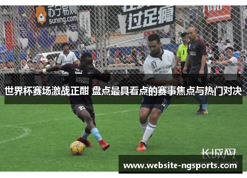 世界杯赛场激战正酣 盘点最具看点的赛事焦点与热门对决