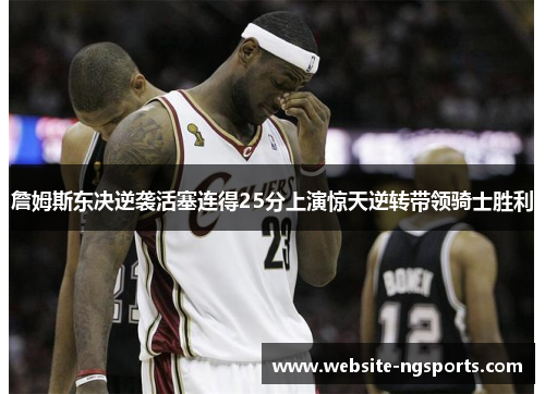 詹姆斯东决逆袭活塞连得25分上演惊天逆转带领骑士胜利 詹姆斯东决逆袭活塞连得25分上演惊天逆转带领骑士胜利