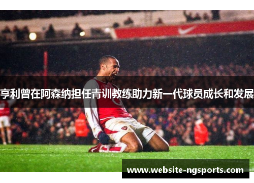 亨利曾在阿森纳担任青训教练助力新一代球员成长和发展