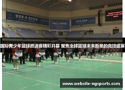 国际青少年篮球邀请赛精彩开幕 聚焦全球篮球未来新星的竞技盛宴