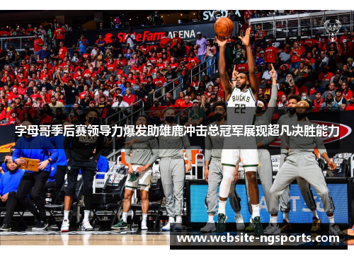 字母哥季后赛领导力爆发助雄鹿冲击总冠军展现超凡决胜能力 字母哥季后赛领导力爆发助雄鹿冲击总冠军展现超凡决胜能力