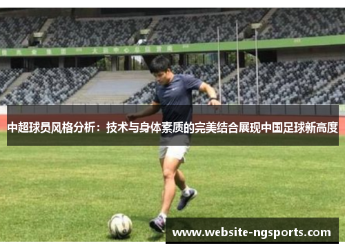 中超球员风格分析:技术与身体素质的完美结合展现中国足球新高度 中超球员风格分析:技术与身体素质的完美结合展现中国足球新高度