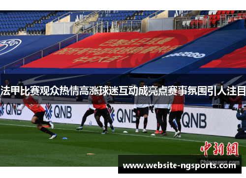 法甲比赛观众热情高涨球迷互动成亮点赛事氛围引人注目 法甲比赛观众热情高涨球迷互动成亮点赛事氛围引人注目