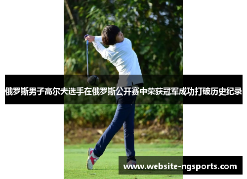 俄罗斯男子高尔夫选手在俄罗斯公开赛中荣获冠军成功打破历史纪录