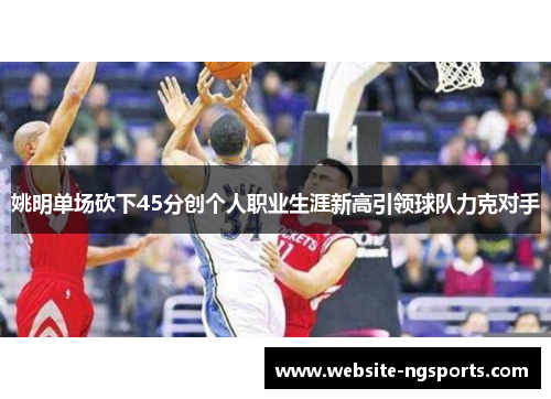 姚明单场砍下45分创个人职业生涯新高引领球队力克对手