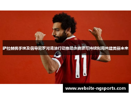萨拉赫携手埃及倡导尼罗河清洁行动推动水资源可持续利用共建美丽未来