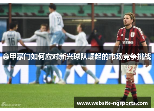 意甲豪门如何应对新兴球队崛起的市场竞争挑战