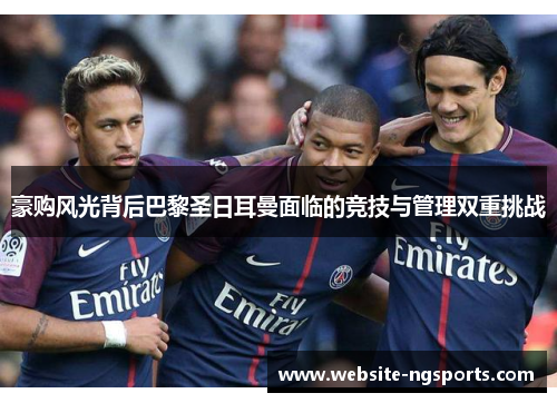 豪购风光背后巴黎圣日耳曼面临的竞技与管理双重挑战 豪购风光背后巴黎圣日耳曼面临的竞技与管理双重挑战