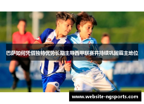 巴萨如何凭借独特优势长期主导西甲联赛并持续巩固霸主地位 巴萨如何凭借独特优势长期主导西甲联赛并持续巩固霸主地位