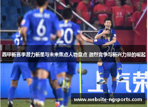 西甲新赛季潜力新星与未来焦点人物盘点 激烈竞争与新兴力量的崛起