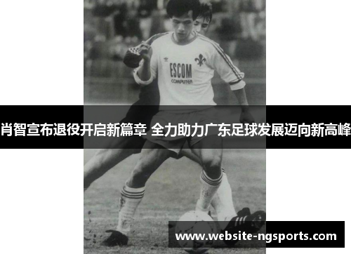 肖智宣布退役开启新篇章 全力助力广东足球发展迈向新高峰