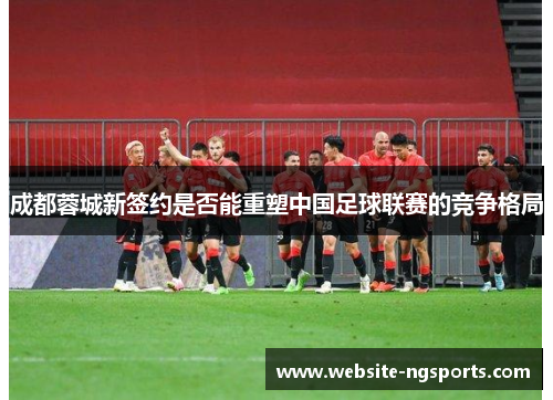 成都蓉城新签约是否能重塑中国足球联赛的竞争格局