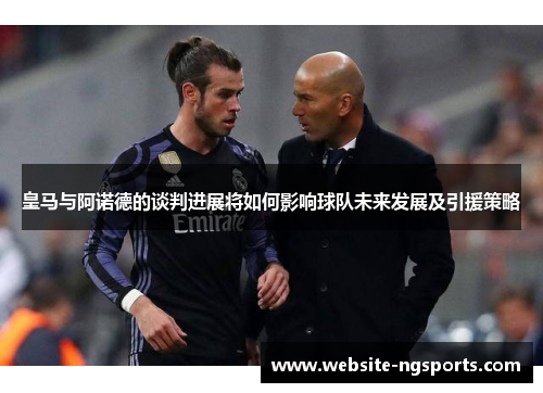 皇马与阿诺德的谈判进展将如何影响球队未来发展及引援策略