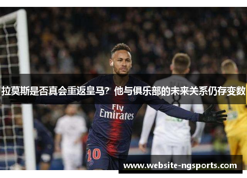拉莫斯是否真会重返皇马？他与俱乐部的未来关系仍存变数