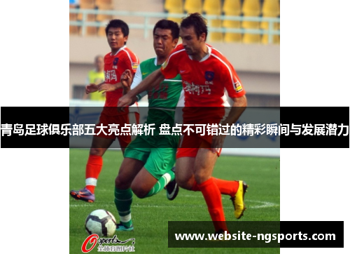 青岛足球俱乐部五大亮点解析 盘点不可错过的精彩瞬间与发展潜力 青岛足球俱乐部五大亮点解析 盘点不可错过的精彩瞬间与发展潜力