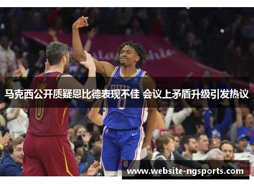 马克西公开质疑恩比德表现不佳 会议上矛盾升级引发热议 马克西公开质疑恩比德表现不佳 会议上矛盾升级引发热议