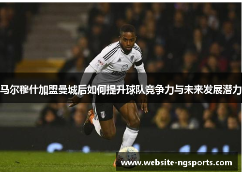 马尔穆什加盟曼城后如何提升球队竞争力与未来发展潜力 马尔穆什加盟曼城后如何提升球队竞争力与未来发展潜力