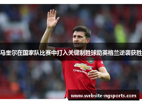 马奎尔在国家队比赛中打入关键制胜球助英格兰逆袭获胜 马奎尔在国家队比赛中打入关键制胜球助英格兰逆袭获胜