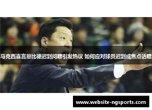 马克西直言恩比德迟到问题引发热议 如何应对球员迟到成焦点话题 马克西直言恩比德迟到问题引发热议 如何应对球员迟到成焦点话题