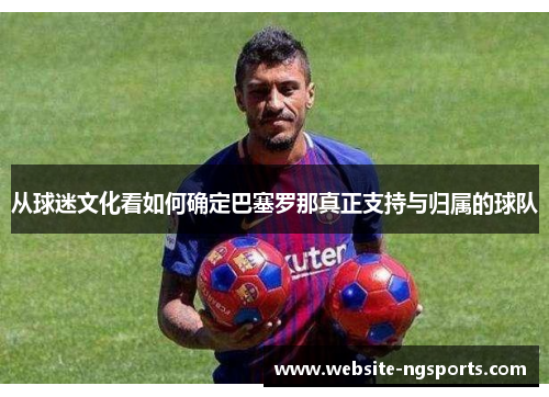 从球迷文化看如何确定巴塞罗那真正支持与归属的球队 从球迷文化看如何确定巴塞罗那真正支持与归属的球队