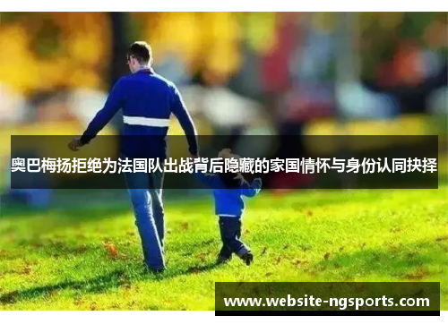 奥巴梅扬拒绝为法国队出战背后隐藏的家国情怀与身份认同抉择