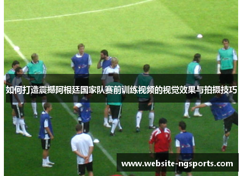 如何打造震撼阿根廷国家队赛前训练视频的视觉效果与拍摄技巧