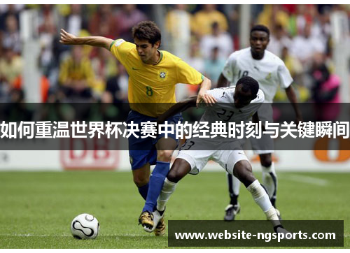 如何重温世界杯决赛中的经典时刻与关键瞬间 如何重温世界杯决赛中的经典时刻与关键瞬间