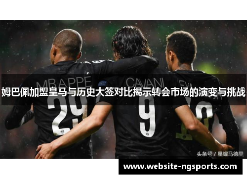 姆巴佩加盟皇马与历史大签对比揭示转会市场的演变与挑战 姆巴佩加盟皇马与历史大签对比揭示转会市场的演变与挑战