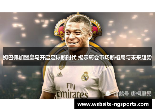 姆巴佩加盟皇马开启足球新时代 揭示转会市场新格局与未来趋势