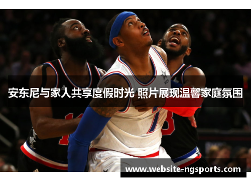 安东尼与家人共享度假时光 照片展现温馨家庭氛围