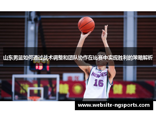 山东男篮如何通过战术调整和团队协作在比赛中实现胜利的策略解析 山东男篮如何通过战术调整和团队协作在比赛中实现胜利的策略解析