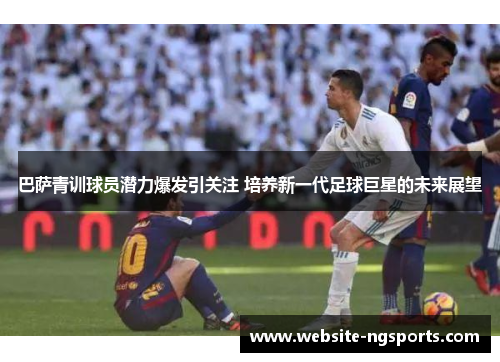 巴萨青训球员潜力爆发引关注 培养新一代足球巨星的未来展望 巴萨青训球员潜力爆发引关注 培养新一代足球巨星的未来展望