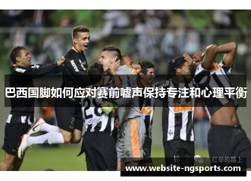 巴西国脚如何应对赛前嘘声保持专注和心理平衡 巴西国脚如何应对赛前嘘声保持专注和心理平衡