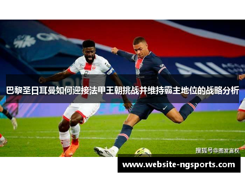 巴黎圣日耳曼如何迎接法甲王朝挑战并维持霸主地位的战略分析 巴黎圣日耳曼如何迎接法甲王朝挑战并维持霸主地位的战略分析