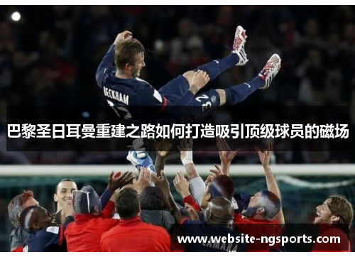 巴黎圣日耳曼重建之路如何打造吸引顶级球员的磁场 巴黎圣日耳曼重建之路如何打造吸引顶级球员的磁场