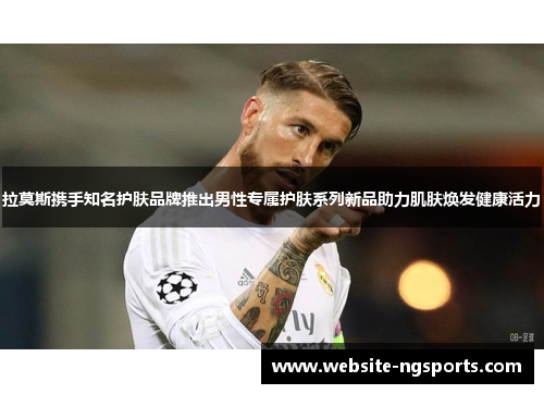 拉莫斯携手知名护肤品牌推出男性专属护肤系列新品助力肌肤焕发健康活力